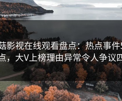 蘑菇影视在线观看盘点：热点事件5大爆点，大V上榜理由异常令人争议四起