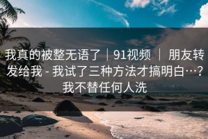 我真的被整无语了｜91视频 ｜ 朋友转发给我 - 我试了三种方法才搞明白…？我不替任何人洗