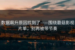 数据飙升原因找到了——围绕蘑菇影视片单，别再被带节奏