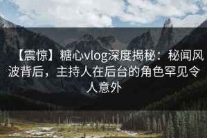 【震惊】糖心vlog深度揭秘：秘闻风波背后，主持人在后台的角色罕见令人意外