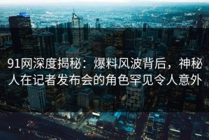 91网深度揭秘：爆料风波背后，神秘人在记者发布会的角色罕见令人意外
