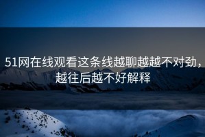 51网在线观看这条线越聊越越不对劲，越往后越不好解释