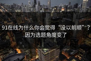 91在线为什么你会觉得“没以前顺”？因为选题角度变了
