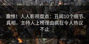 震惊！人人影视盘点：丑闻10个细节真相，主持人上榜理由疯狂令人热议不止
