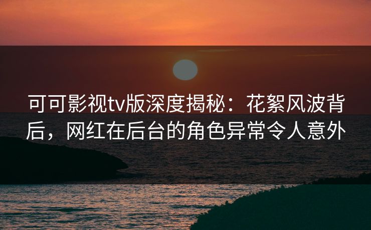 可可影视tv版深度揭秘：花絮风波背后，网红在后台的角色异常令人意外