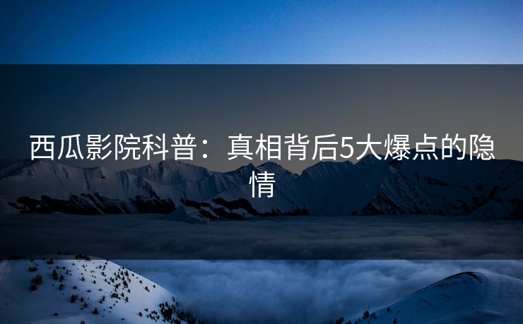 西瓜影院科普:真相背后5大爆点的隐情 西瓜影院科普:真相背后5大爆点的隐情