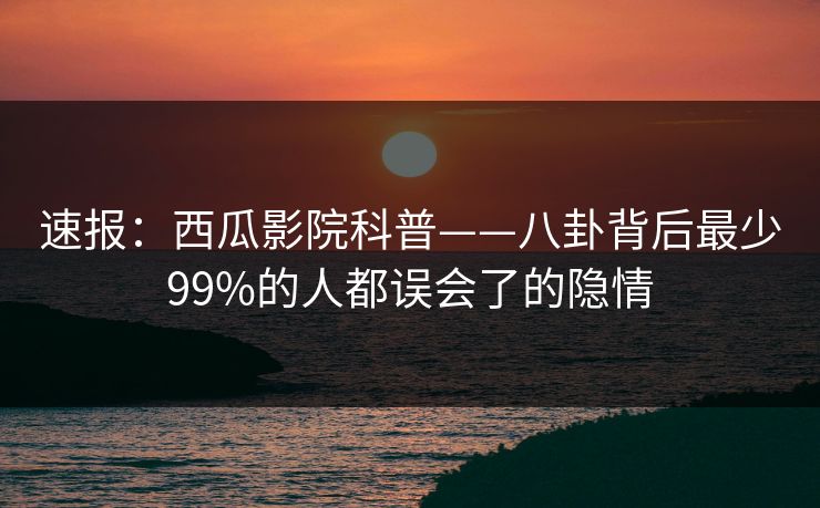 速报：西瓜影院科普——八卦背后最少99%的人都误会了的隐情