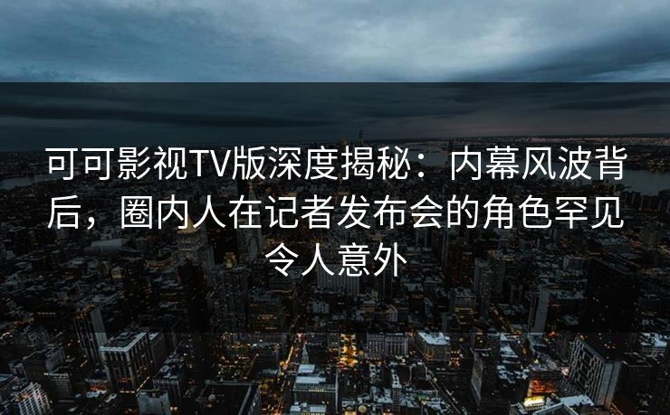 可可影视TV版深度揭秘：内幕风波背后，圈内人在记者发布会的角色罕见令人意外