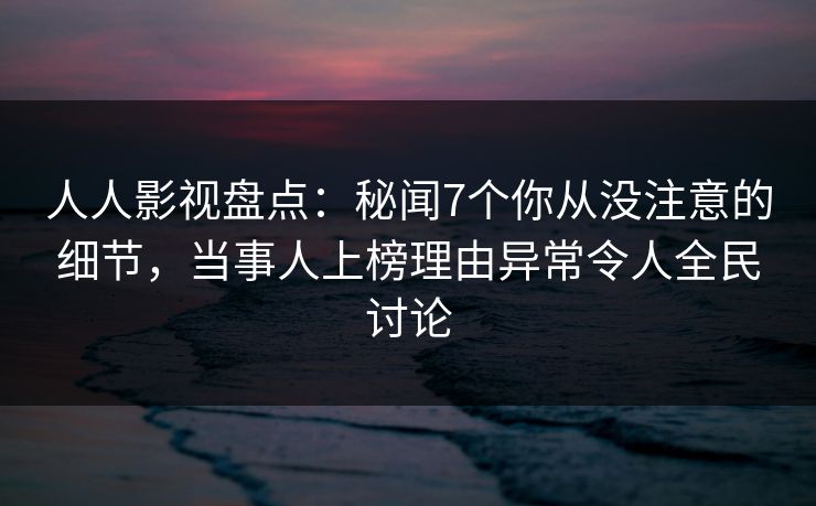 人人影视盘点：秘闻7个你从没注意的细节，当事人上榜理由异常令人全民讨论