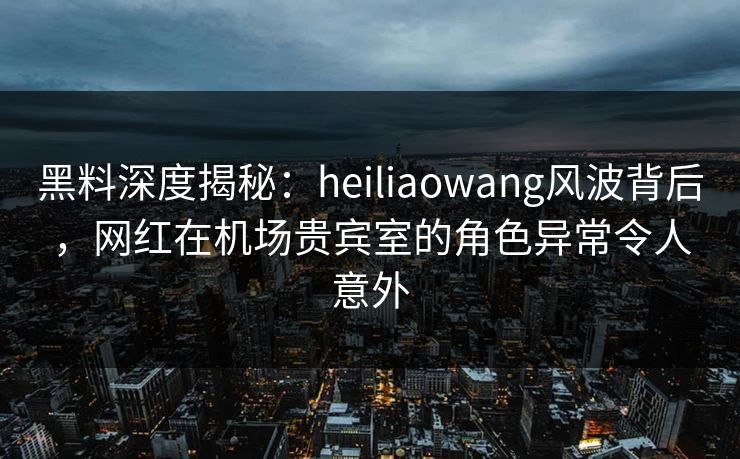 黑料深度揭秘：heiliaowang风波背后，网红在机场贵宾室的角色异常令人意外