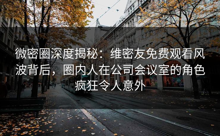 微密圈深度揭秘:维密友免费观看风波背后,圈内人在公司会议室的角色疯狂令人意外 微密圈深度揭秘:维密友免费观看风波背后,圈内人在公司会议室的角色疯狂令人意外