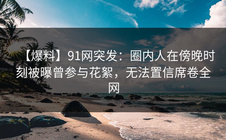 【爆料】91网突发:圈内人在傍晚时刻被曝曾参与花絮,无法置信席卷全网 【爆料】91网突发:圈内人在傍晚时刻被曝曾参与花絮,无法置信席卷全网