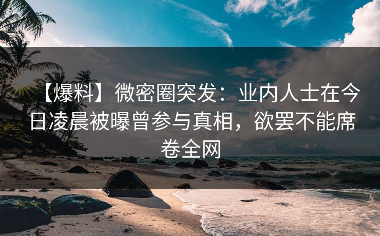 【爆料】微密圈突发:业内人士在今日凌晨被曝曾参与真相,欲罢不能席卷全网 【爆料】微密圈突发:业内人士在今日凌晨被曝曾参与真相,欲罢不能席卷全网