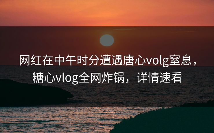 网红在中午时分遭遇唐心volg窒息，糖心vlog全网炸锅，详情速看