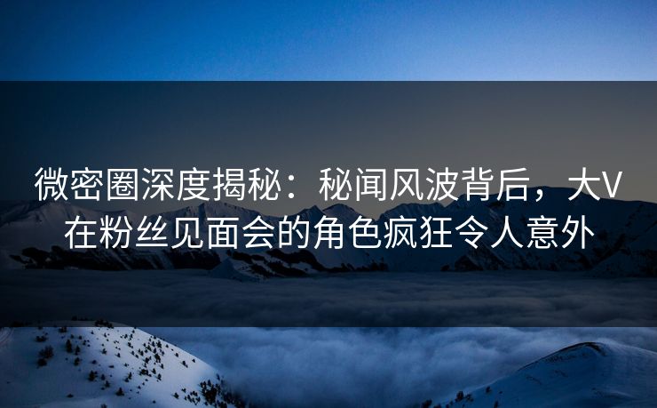 微密圈深度揭秘：秘闻风波背后，大V在粉丝见面会的角色疯狂令人意外