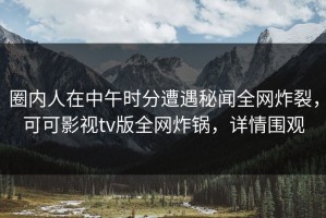 圈内人在中午时分遭遇秘闻全网炸裂，可可影视tv版全网炸锅，详情围观