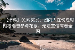 【爆料】91网突发：圈内人在傍晚时刻被曝曾参与花絮，无法置信席卷全网