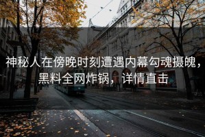 神秘人在傍晚时刻遭遇内幕勾魂摄魄，黑料全网炸锅，详情直击