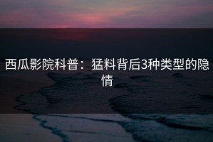 西瓜影院科普：猛料背后3种类型的隐情