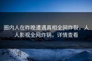 圈内人在昨晚遭遇真相全网炸裂，人人影视全网炸锅，详情查看