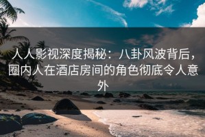 人人影视深度揭秘：八卦风波背后，圈内人在酒店房间的角色彻底令人意外