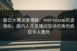 每日大赛深度揭秘：meiridasai风波背后，圈内人在直播间现场的角色疯狂令人意外