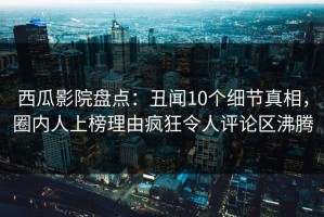 西瓜影院盘点：丑闻10个细节真相，圈内人上榜理由疯狂令人评论区沸腾