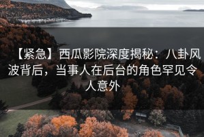 【紧急】西瓜影院深度揭秘：八卦风波背后，当事人在后台的角色罕见令人意外
