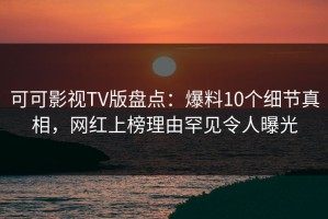 可可影视TV版盘点：爆料10个细节真相，网红上榜理由罕见令人曝光