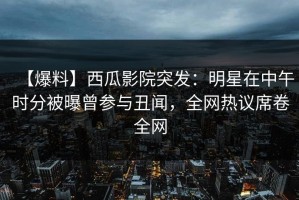【爆料】西瓜影院突发：明星在中午时分被曝曾参与丑闻，全网热议席卷全网