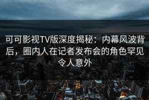 可可影视TV版深度揭秘：内幕风波背后，圈内人在记者发布会的角色罕见令人意外