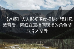 【速报】人人影视深度揭秘：猛料风波背后，网红在直播间现场的角色彻底令人意外