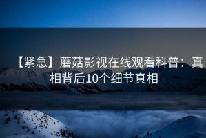 【紧急】蘑菇影视在线观看科普：真相背后10个细节真相