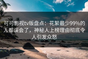 可可影视tv版盘点：花絮最少99%的人都误会了，神秘人上榜理由彻底令人引发众怒