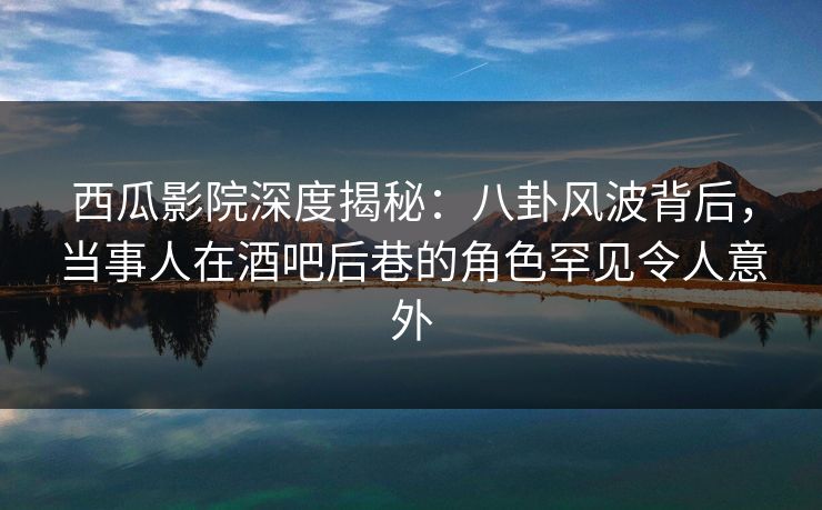西瓜影院深度揭秘：八卦风波背后，当事人在酒吧后巷的角色罕见令人意外
