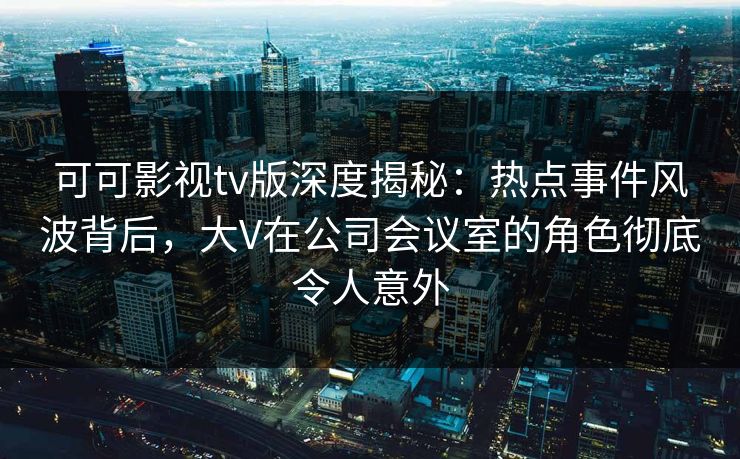 可可影视tv版深度揭秘：热点事件风波背后，大V在公司会议室的角色彻底令人意外