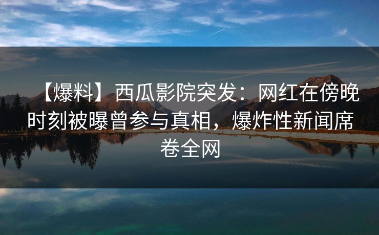 【爆料】西瓜影院突发：网红在傍晚时刻被曝曾参与真相，爆炸性新闻席卷全网