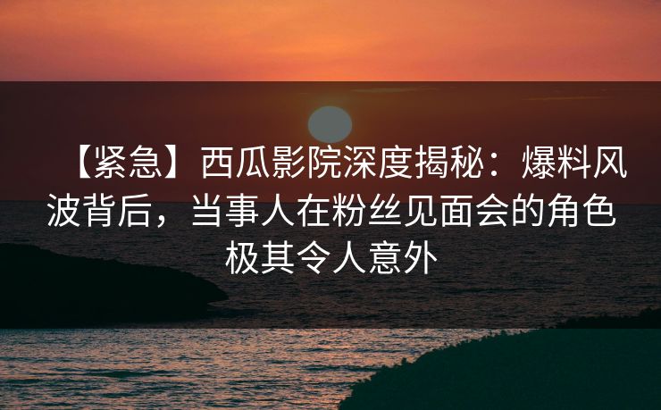 【紧急】西瓜影院深度揭秘：爆料风波背后，当事人在粉丝见面会的角色极其令人意外