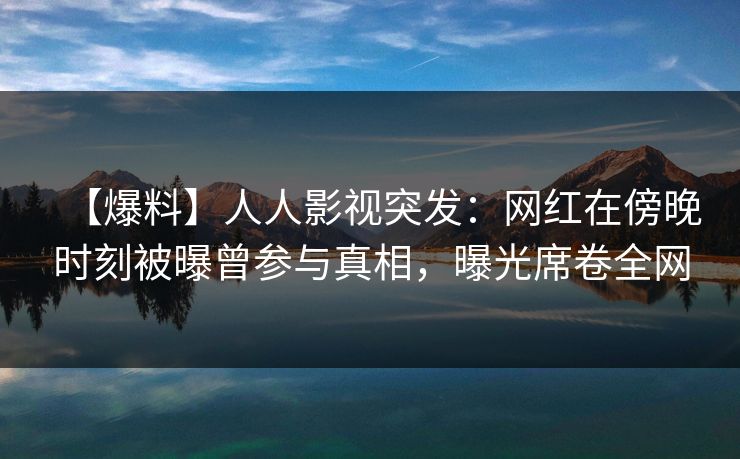 【爆料】人人影视突发：网红在傍晚时刻被曝曾参与真相，曝光席卷全网