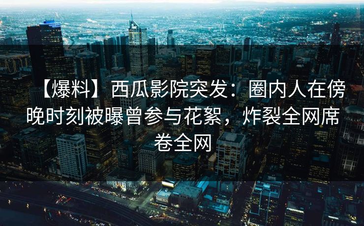 【爆料】西瓜影院突发：圈内人在傍晚时刻被曝曾参与花絮，炸裂全网席卷全网