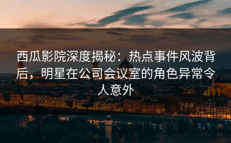 西瓜影院深度揭秘：热点事件风波背后，明星在公司会议室的角色异常令人意外