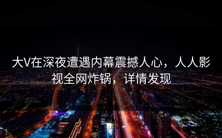 大V在深夜遭遇内幕震撼人心，人人影视全网炸锅，详情发现