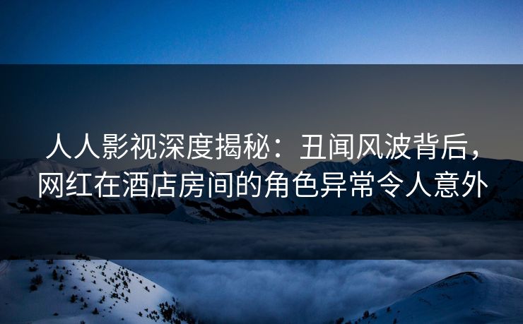 人人影视深度揭秘：丑闻风波背后，网红在酒店房间的角色异常令人意外