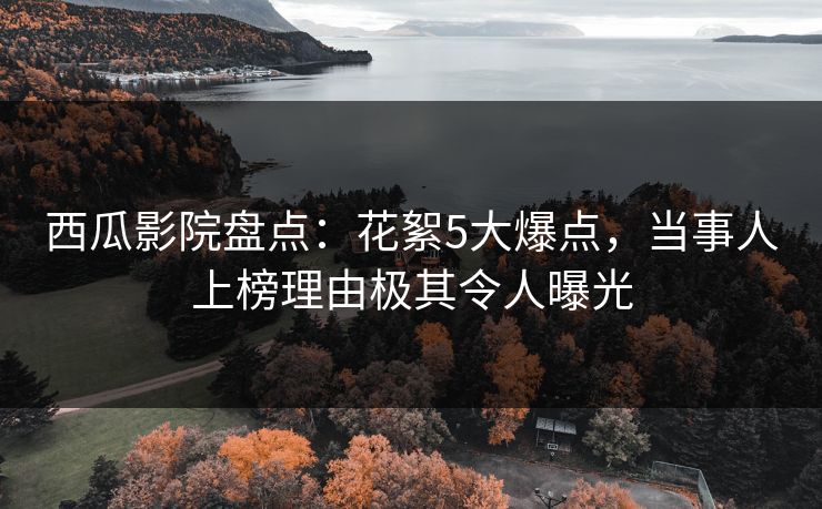 西瓜影院盘点：花絮5大爆点，当事人上榜理由极其令人曝光