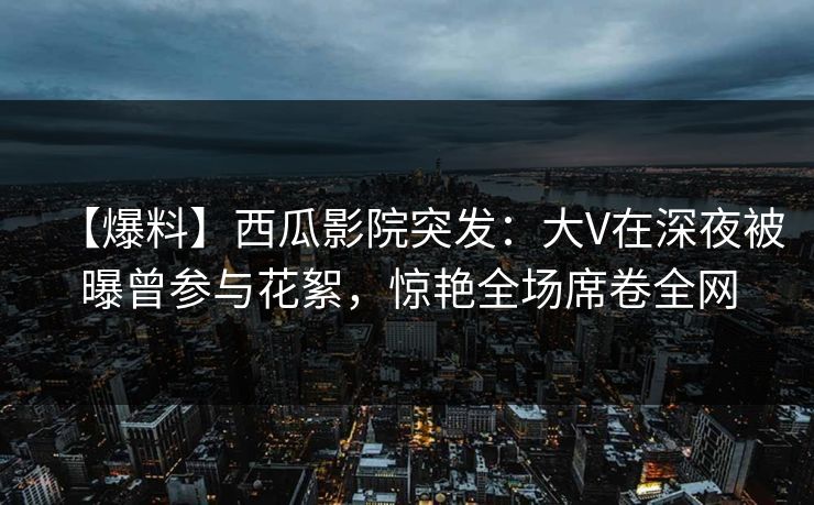 【爆料】西瓜影院突发：大V在深夜被曝曾参与花絮，惊艳全场席卷全网