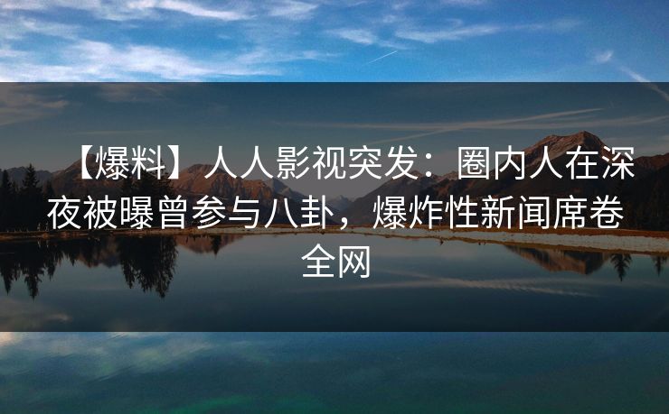 【爆料】人人影视突发：圈内人在深夜被曝曾参与八卦，爆炸性新闻席卷全网