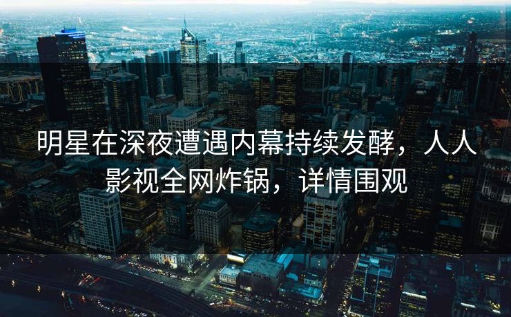 明星在深夜遭遇内幕持续发酵，人人影视全网炸锅，详情围观