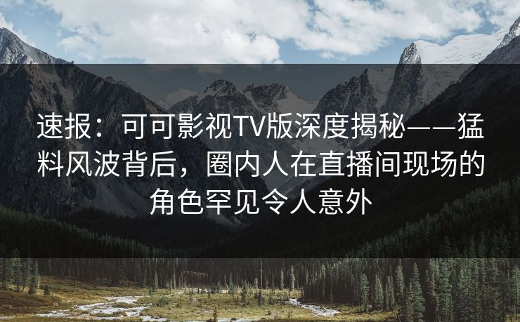 速报：可可影视TV版深度揭秘——猛料风波背后，圈内人在直播间现场的角色罕见令人意外