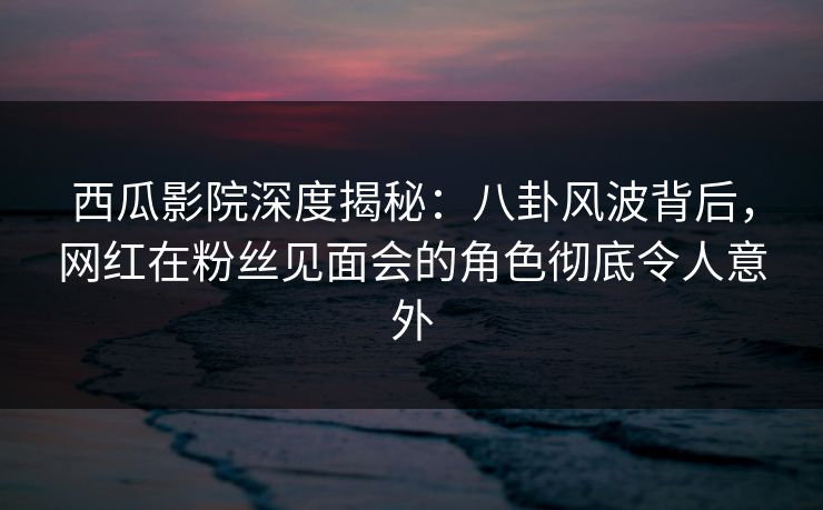 西瓜影院深度揭秘：八卦风波背后，网红在粉丝见面会的角色彻底令人意外