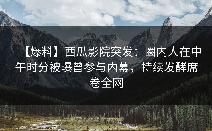 【爆料】西瓜影院突发：圈内人在中午时分被曝曾参与内幕，持续发酵席卷全网